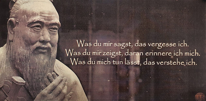 Was du mir sagst, das vergesse ich.<br>Was du mir zeigst, daran erinnere ich mich.<br>Was du mich tun l&auml;sst, das verstehe ich.<br>[Konfuzius]